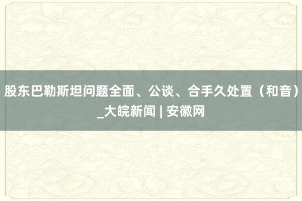 股东巴勒斯坦问题全面、公谈、合手久处置（和音）_大皖新闻 | 安徽网