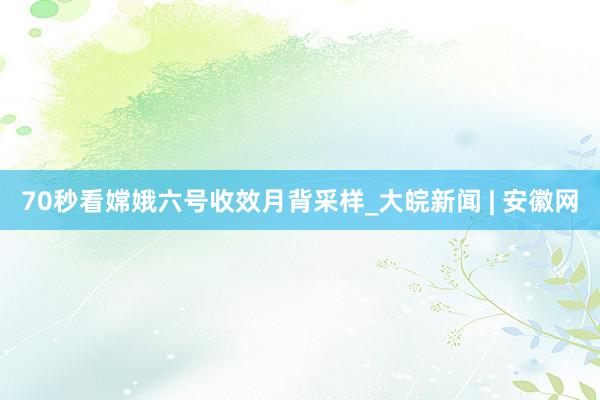 70秒看嫦娥六号收效月背采样_大皖新闻 | 安徽网