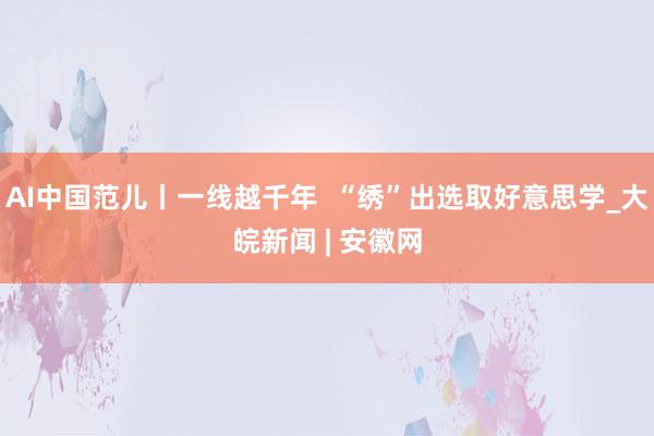 AI中国范儿丨一线越千年  “绣”出选取好意思学_大皖新闻 | 安徽网