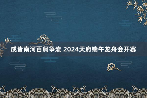 成皆南河百舸争流 2024天府端午龙舟会开赛