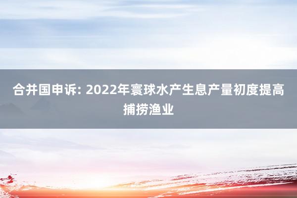 合并国申诉: 2022年寰球水产生息产量初度提高捕捞渔业