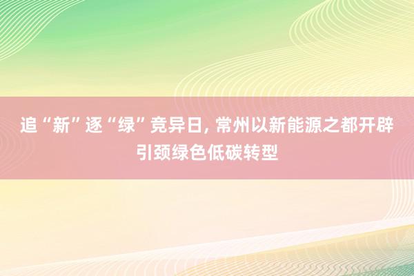 追“新”逐“绿”竞异日, 常州以新能源之都开辟引颈绿色低碳转型