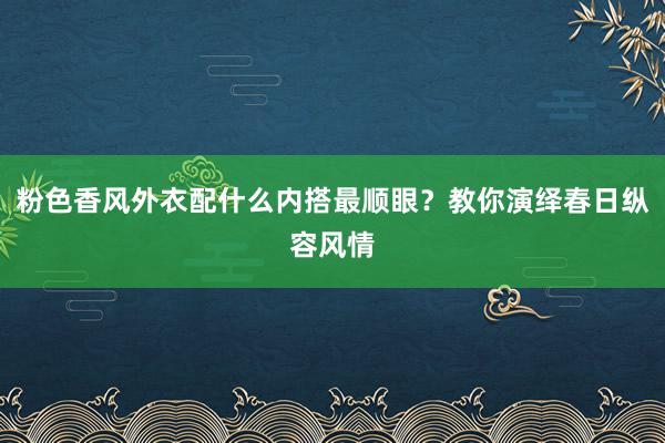 粉色香风外衣配什么内搭最顺眼？教你演绎春日纵容风情