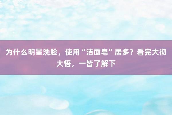 为什么明星洗脸，使用“洁面皂”居多？看完大彻大悟，一皆了解下