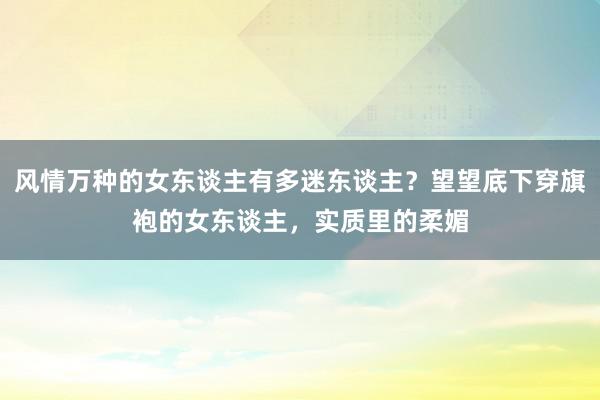 风情万种的女东谈主有多迷东谈主？望望底下穿旗袍的女东谈主，实质里的柔媚