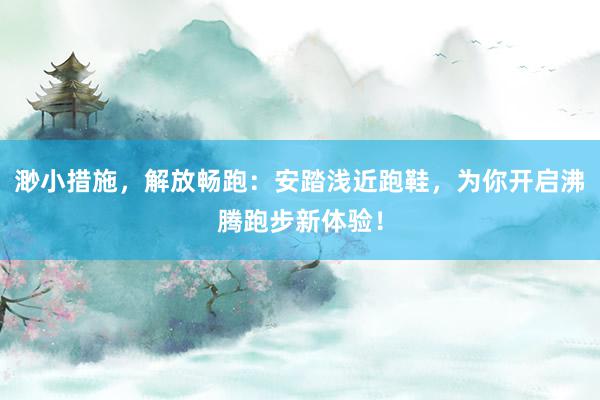 渺小措施，解放畅跑：安踏浅近跑鞋，为你开启沸腾跑步新体验！