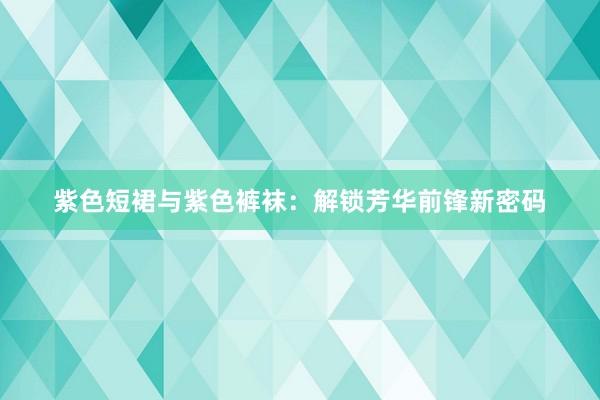 紫色短裙与紫色裤袜：解锁芳华前锋新密码