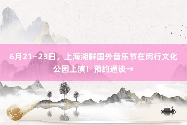 6月21—23日，上海湖畔国外音乐节在闵行文化公园上演！预约通谈→