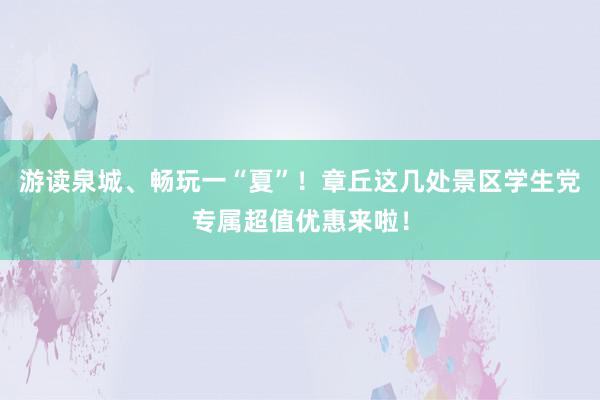 游读泉城、畅玩一“夏”！章丘这几处景区学生党专属超值优惠来啦！