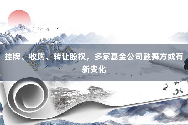 挂牌、收购、转让股权，多家基金公司鼓舞方或有新变化