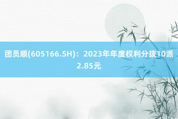 团员顺(605166.SH)：2023年年度权利分拨10派2.85元