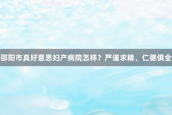 邵阳市真好意思妇产病院怎样？严谨求精、仁德俱全