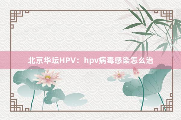 北京华坛HPV：hpv病毒感染怎么治