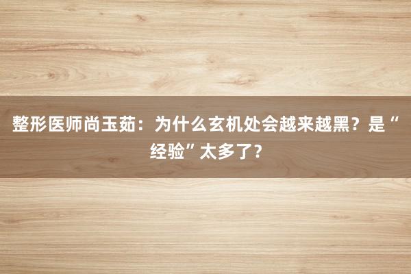 整形医师尚玉茹：为什么玄机处会越来越黑？是“经验”太多了？