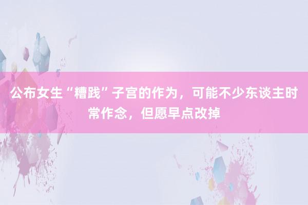 公布女生“糟践”子宫的作为，可能不少东谈主时常作念，但愿早点改掉