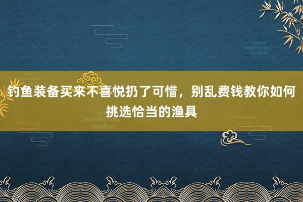 钓鱼装备买来不喜悦扔了可惜，别乱费钱教你如何挑选恰当的渔具