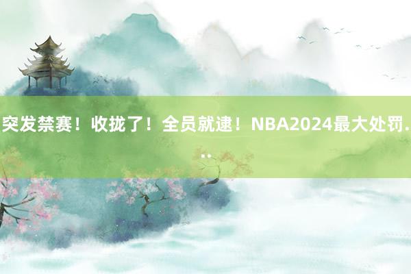 突发禁赛！收拢了！全员就逮！NBA2024最大处罚...