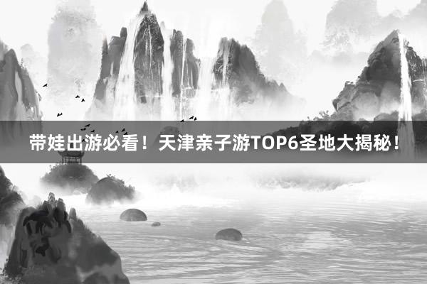 带娃出游必看！天津亲子游TOP6圣地大揭秘！