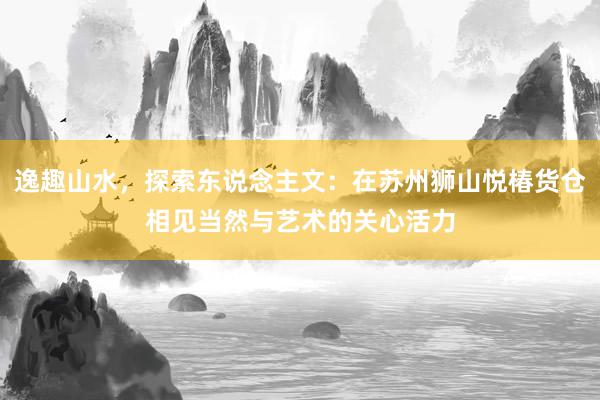 逸趣山水，探索东说念主文：在苏州狮山悦椿货仓相见当然与艺术的关心活力