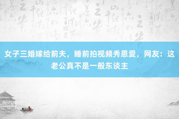 女子三婚嫁给前夫，睡前拍视频秀恩爱，网友：这老公真不是一般东谈主