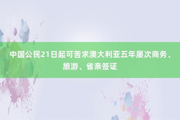 中国公民21日起可苦求澳大利亚五年屡次商务、旅游、省亲签证