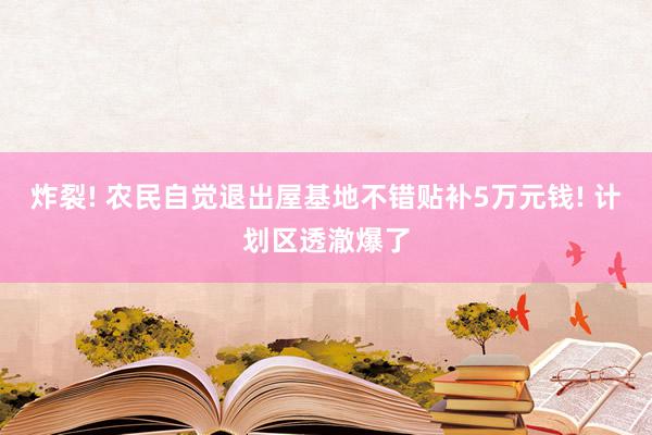 炸裂! 农民自觉退出屋基地不错贴补5万元钱! 计划区透澈爆了