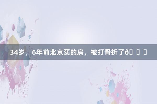 34岁，6年前北京买的房，被打骨折了😂