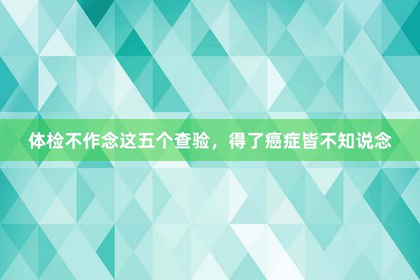 体检不作念这五个查验，得了癌症皆不知说念