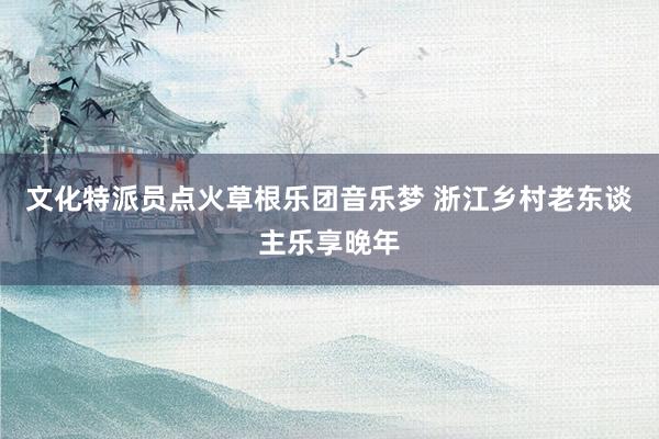 文化特派员点火草根乐团音乐梦 浙江乡村老东谈主乐享晚年