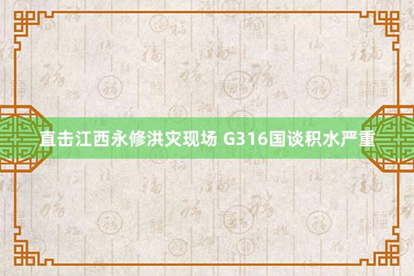 直击江西永修洪灾现场 G316国谈积水严重