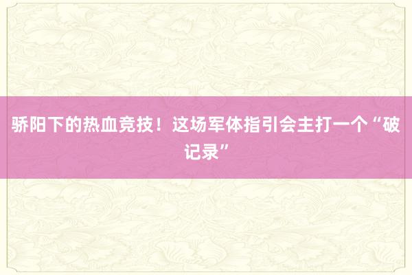 骄阳下的热血竞技！这场军体指引会主打一个“破记录”