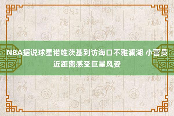 NBA据说球星诺维茨基到访海口不雅澜湖 小营员近距离感受巨星风姿