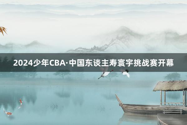 2024少年CBA·中国东谈主寿寰宇挑战赛开幕