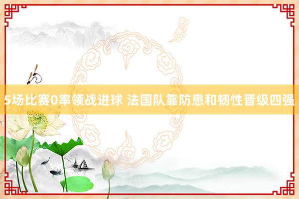 5场比赛0率领战进球 法国队靠防患和韧性晋级四强