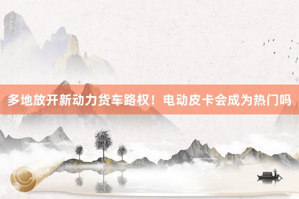 多地放开新动力货车路权！电动皮卡会成为热门吗