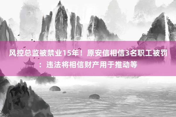 风控总监被禁业15年！原安信相信3名职工被罚：违法将相信财产用于推动等