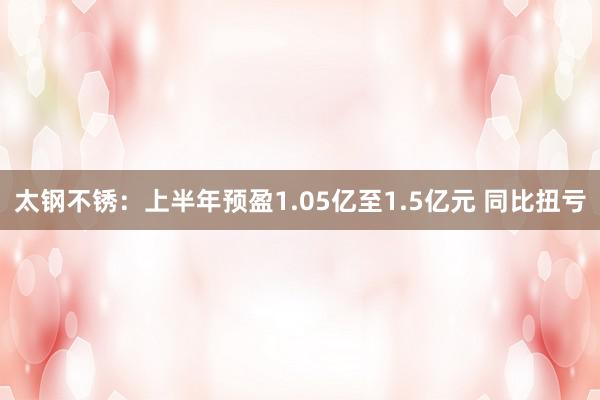 太钢不锈：上半年预盈1.05亿至1.5亿元 同比扭亏