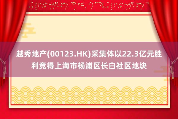 越秀地产(00123.HK)采集体以22.3亿元胜利竞得上海市杨浦区长白社区地块