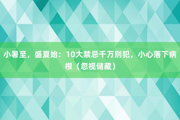 小暑至，盛夏始：10大禁忌千万别犯，小心落下病根（忽视储藏）