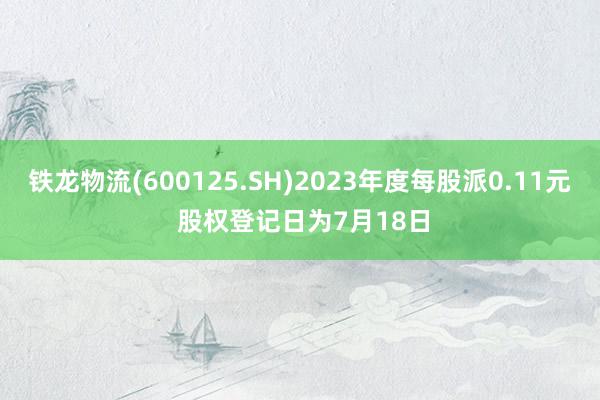 铁龙物流(600125.SH)2023年度每股派0.11元 股权登记日为7月18日