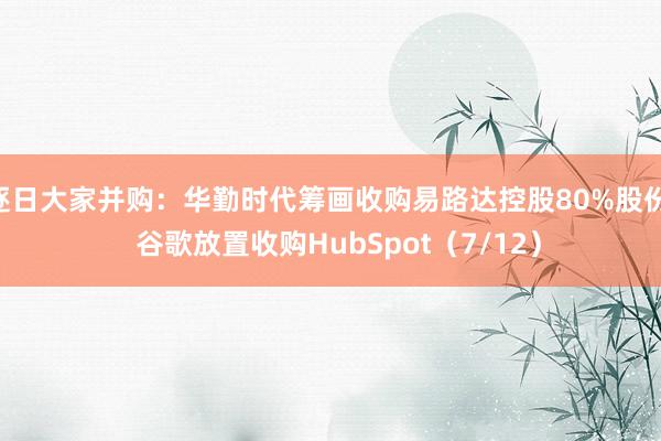 逐日大家并购：华勤时代筹画收购易路达控股80%股份   谷歌放置收购HubSpot（7/12）