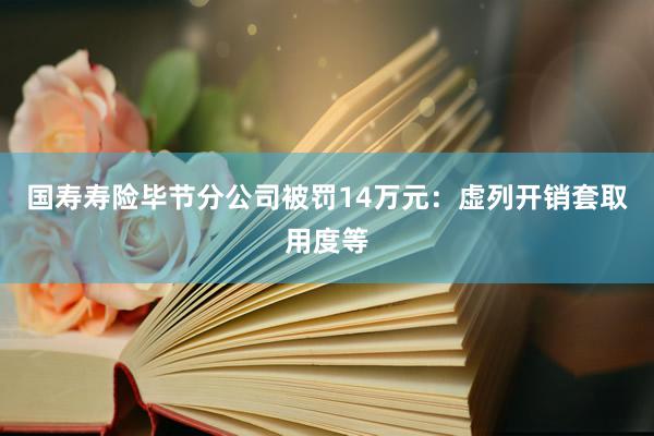 国寿寿险毕节分公司被罚14万元：虚列开销套取用度等