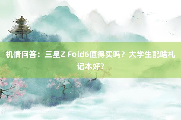 机情问答：三星Z Fold6值得买吗？大学生配啥札记本好？