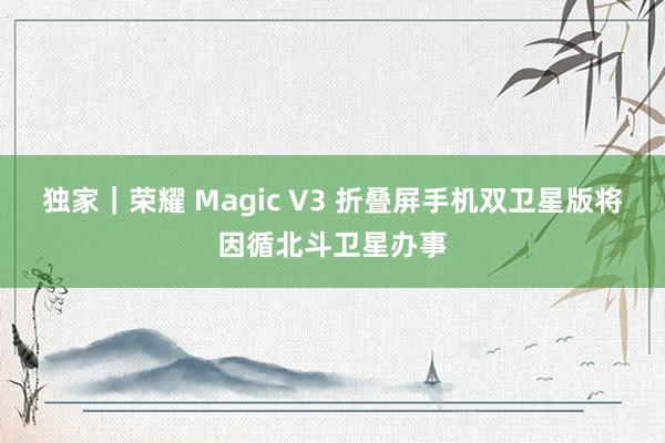 独家｜荣耀 Magic V3 折叠屏手机双卫星版将因循北斗卫星办事