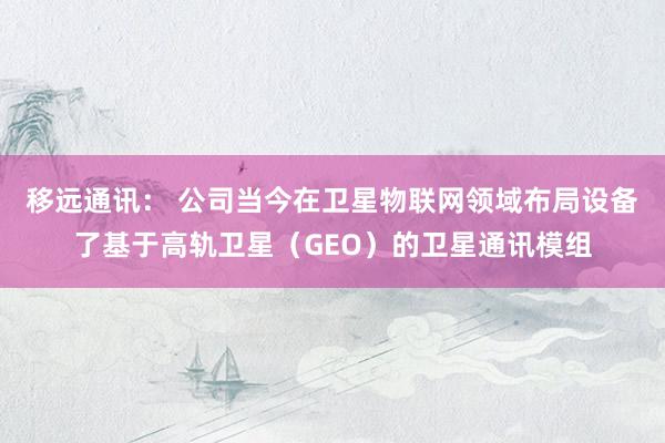 移远通讯： 公司当今在卫星物联网领域布局设备了基于高轨卫星（GEO）的卫星通讯模组