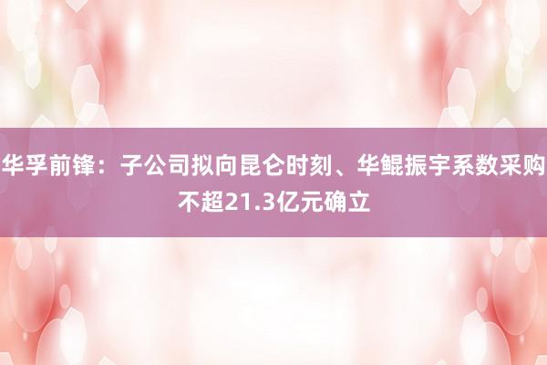 华孚前锋：子公司拟向昆仑时刻、华鲲振宇系数采购不超21.3亿元确立