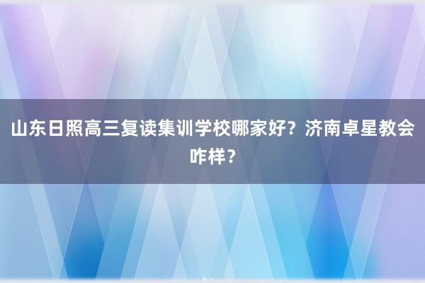 山东日照高三复读集训学校哪家好？济南卓星教会咋样？