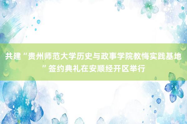 共建“贵州师范大学历史与政事学院教悔实践基地”签约典礼在安顺经开区举行