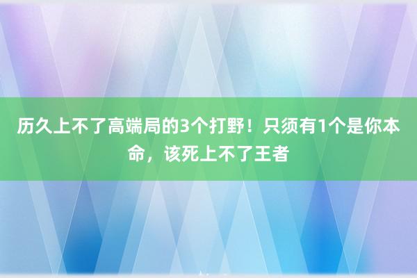 历久上不了高端局的3个打野！只须有1个是你本命，该死上不了王者