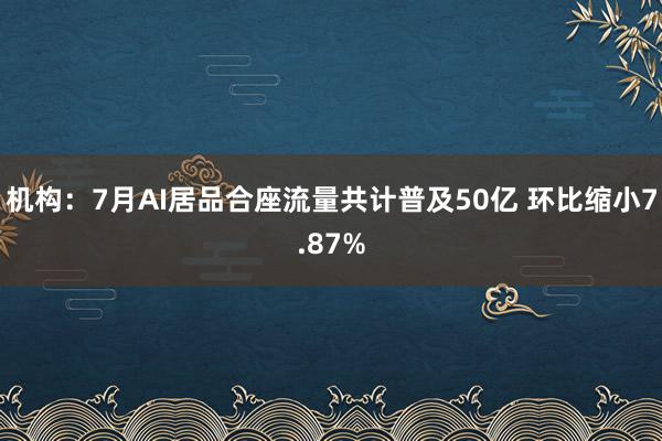 机构：7月AI居品合座流量共计普及50亿 环比缩小7.87%